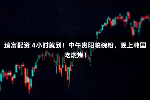 臻富配资 4小时就到！中午贵阳唆碗粉，晚上韩国吃烧烤！