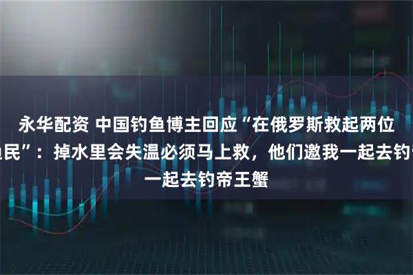 永华配资 中国钓鱼博主回应“在俄罗斯救起两位落水渔民”：掉水里会失温必须马上救，他们邀我一起去钓帝王蟹