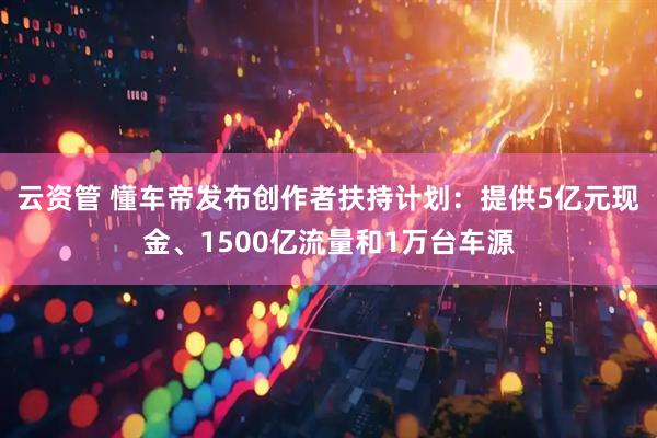 云资管 懂车帝发布创作者扶持计划：提供5亿元现金、1500亿流量和1万台车源