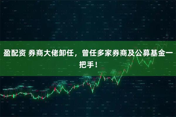 盈配资 券商大佬卸任，曾任多家券商及公募基金一把手！