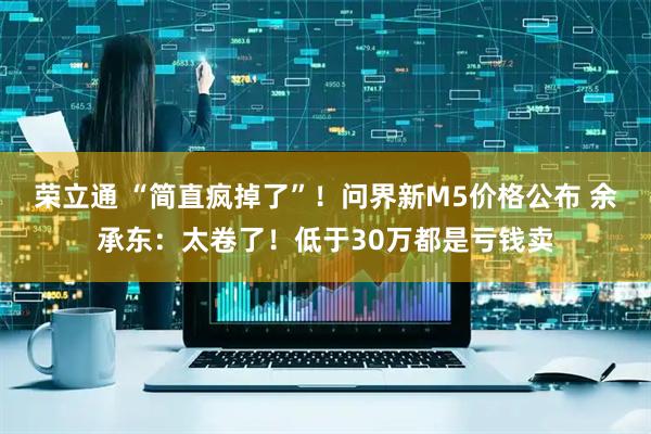 荣立通 “简直疯掉了”！问界新M5价格公布 余承东：太卷了！低于30万都是亏钱卖
