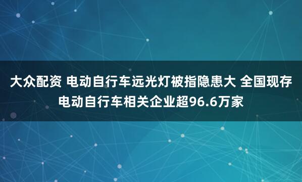 大众配资 电动自行车远光灯被指隐患大 全国现存电动自行车相关企业超96.6万家