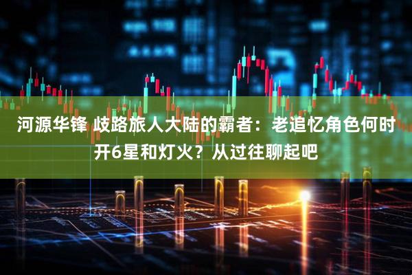 河源华锋 歧路旅人大陆的霸者：老追忆角色何时开6星和灯火？从过往聊起吧