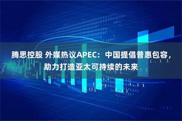腾思控股 外媒热议APEC：中国提倡普惠包容，助力打造亚太可持续的未来