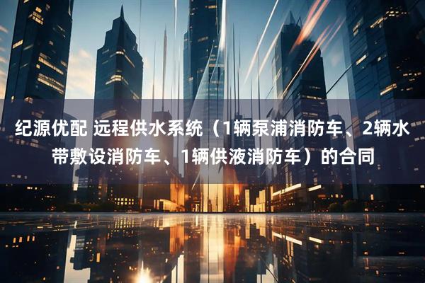 纪源优配 远程供水系统（1辆泵浦消防车、2辆水带敷设消防车、1辆供液消防车）的合同