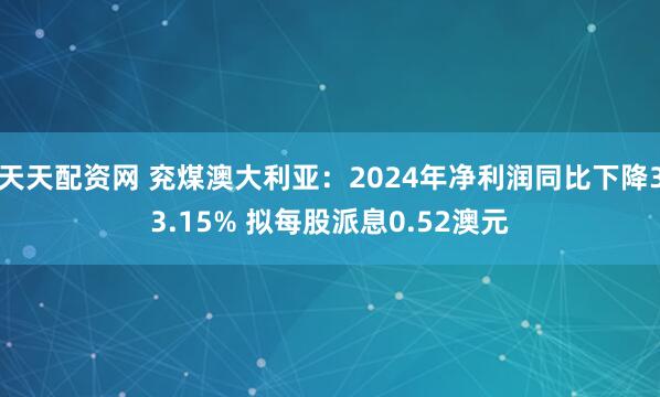 天天配资网 兖煤澳大利亚：2024年净利润同比下降33.15% 拟每股派息0.52澳元