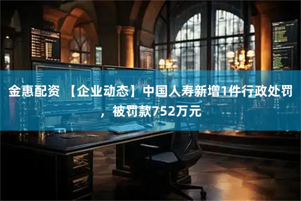 金惠配资 【企业动态】中国人寿新增1件行政处罚，被罚款752万元