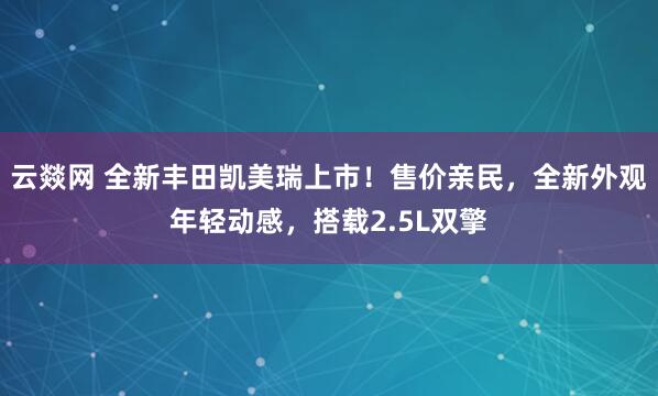 云燚网 全新丰田凯美瑞上市！售价亲民，全新外观年轻动感，搭载2.5L双擎