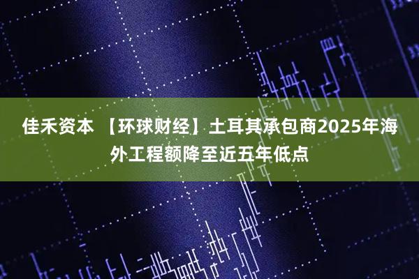 佳禾资本 【环球财经】土耳其承包商2025年海外工程额降至近五年低点