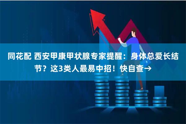 同花配 西安甲康甲状腺专家提醒：身体总爱长结节？这3类人最易中招！快自查→
