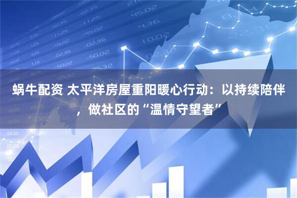 蜗牛配资 太平洋房屋重阳暖心行动：以持续陪伴，做社区的“温情守望者”
