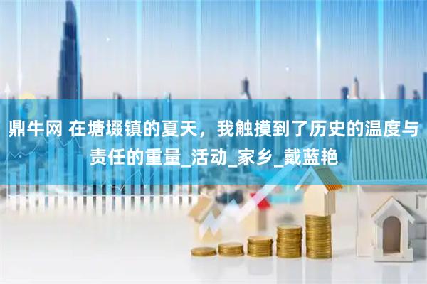 鼎牛网 在塘㙍镇的夏天，我触摸到了历史的温度与责任的重量_活动_家乡_戴蓝艳