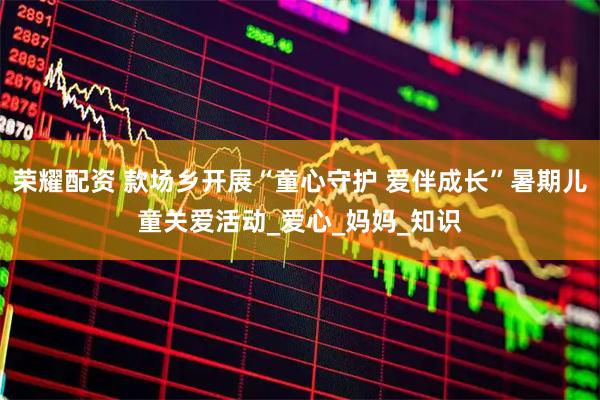 荣耀配资 款场乡开展“童心守护 爱伴成长”暑期儿童关爱活动_爱心_妈妈_知识