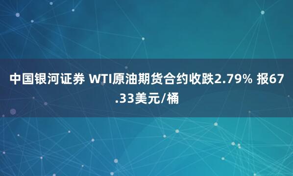 中国银河证券 WTI原油期货合约收跌2.79% 报67.33美元/桶